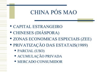 CHINA PÓS MAO
 CAPITAL ESTRANGEIRO
 CHINESES (DIÁSPORA)
 ZONAS ECONOMICAS ESPECIAIS (ZEE)
 PRIVATIZAÇÃO DAS ESTATAIS(1989)
 PARCIAL (USO)
 ACUMULAÇÃO PRIVADA
 MERCADO CONSUMIDOR
 