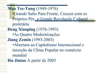 Mao Tse-Tung (1949-1976)
•Grande Salto Para Frente, Crescer com os
Próprios Pés, a Grande Revolução Cultural
proletária
Deng Xiaoping (1976-1993)
•As Quatro Modernizações
Jiang Zemin (1993-2003)
•Abertura ao Capitalismo Internacional e
inserção da China Popular no comércio
mundial
Hu Jintao A partir de 2003
 