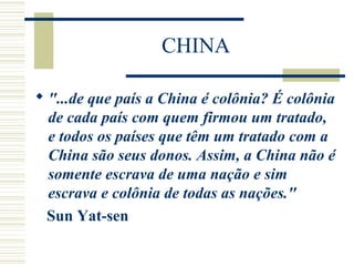 CHINA
 "...de que país a China é colônia? É colônia
de cada país com quem firmou um tratado,
e todos os países que têm um tratado com a
China são seus donos. Assim, a China não é
somente escrava de uma nação e sim
escrava e colônia de todas as nações."
Sun Yat-sen
 