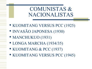COMUNISTAS &
NACIONALISTAS
 KUOMITANG VERSUS PCC (1925)
 INVASÃO JAPONESA (1930)
 MANCHUKUO (1931)
 LONGA MARCHA (1934/35)
 KUOMITANG & PCC (1937)
 KUOMITANG VERSUS PCC (1945)
 