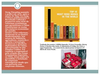 Deng Xiaoping assumiu
o poder em 1976, após a
morte de Mao Tse-tung.
Criticou publicamente a
Revolução Cultural e
promoveu uma série de
reformas econômicas
que permitiram à China
transformar-se numa
das maiores economias
do mundo.
Dentre essas reformas,
destacam-se as Quatro
Modernizações, nos
setores de indústria,
agricultura, comércio e
ciência e tecnologia.
Promoveu a abertura
diplomática da China,
aproximando-se dos
Estados Unidos. Foi
também o responsável
pela criação das Zonas
Econômicas Especiais,
as ZEEs, áreas onde era
permitida a instalação
de empresas
estrangeiras desde que
em parceria com
empresas chinesas.
Tradução dos nomes: A Bíblia Sagrada, O Livro Vermelho, Harry
Potter, O Senhor dos Anéis, O Alquimista,O Código Da Vinci, a
saga Crepúsculo, …E o vento levou, Quem pensa enriquece e O
diário de Anne Frank.
 