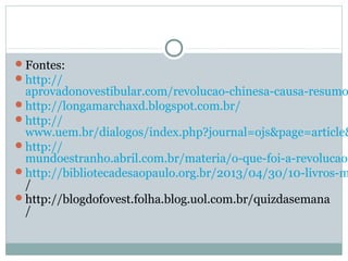 Fontes:
http://
aprovadonovestibular.com/revolucao-chinesa-causa-resumo
http://longamarchaxd.blogspot.com.br/
http://
www.uem.br/dialogos/index.php?journal=ojs&page=article&
http://
mundoestranho.abril.com.br/materia/o-que-foi-a-revolucao-
http://bibliotecadesaopaulo.org.br/2013/04/30/10-livros-m
/
http://blogdofovest.folha.blog.uol.com.br/quizdasemana
/
 