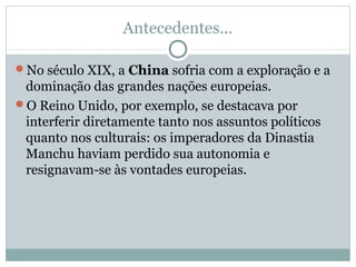 Antecedentes...
No século XIX, a China sofria com a exploração e a
dominação das grandes nações europeias.
O Reino Unido, por exemplo, se destacava por
interferir diretamente tanto nos assuntos políticos
quanto nos culturais: os imperadores da Dinastia
Manchu haviam perdido sua autonomia e
resignavam-se às vontades europeias.
 