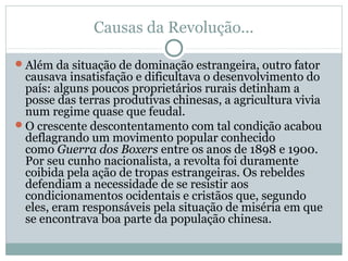 Causas da Revolução...
Além da situação de dominação estrangeira, outro fator
causava insatisfação e dificultava o desenvolvimento do
país: alguns poucos proprietários rurais detinham a
posse das terras produtivas chinesas, a agricultura vivia
num regime quase que feudal.
O crescente descontentamento com tal condição acabou
deflagrando um movimento popular conhecido
como Guerra dos Boxers entre os anos de 1898 e 1900.
Por seu cunho nacionalista, a revolta foi duramente
coibida pela ação de tropas estrangeiras. Os rebeldes
defendiam a necessidade de se resistir aos
condicionamentos ocidentais e cristãos que, segundo
eles, eram responsáveis pela situação de miséria em que
se encontrava boa parte da população chinesa.
 