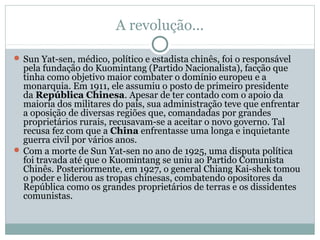 A revolução...
 Sun Yat-sen, médico, político e estadista chinês, foi o responsável
pela fundação do Kuomintang (Partido Nacionalista), facção que
tinha como objetivo maior combater o domínio europeu e a
monarquia. Em 1911, ele assumiu o posto de primeiro presidente
da República Chinesa. Apesar de ter contado com o apoio da
maioria dos militares do país, sua administração teve que enfrentar
a oposição de diversas regiões que, comandadas por grandes
proprietários rurais, recusavam-se a aceitar o novo governo. Tal
recusa fez com que a China enfrentasse uma longa e inquietante
guerra civil por vários anos.
 Com a morte de Sun Yat-sen no ano de 1925, uma disputa política
foi travada até que o Kuomintang se uniu ao Partido Comunista
Chinês. Posteriormente, em 1927, o general Chiang Kai-shek tomou
o poder e liderou as tropas chinesas, combatendo opositores da
República como os grandes proprietários de terras e os dissidentes
comunistas.
 