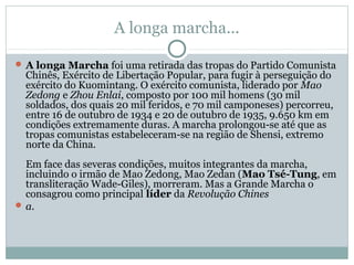 A longa marcha...
 A longa Marcha foi uma retirada das tropas do Partido Comunista
Chinês, Exército de Libertação Popular, para fugir à perseguição do
exército do Kuomintang. O exército comunista, liderado por Mao
Zedong e Zhou Enlai, composto por 100 mil homens (30 mil
soldados, dos quais 20 mil feridos, e 70 mil camponeses) percorreu,
entre 16 de outubro de 1934 e 20 de outubro de 1935, 9.650 km em
condições extremamente duras. A marcha prolongou-se até que as
tropas comunistas estabeleceram-se na região de Shensi, extremo
norte da China.
Em face das severas condições, muitos integrantes da marcha,
incluindo o irmão de Mao Zedong, Mao Zedan (Mao Tsé-Tung, em
transliteração Wade-Giles), morreram. Mas a Grande Marcha o
consagrou como principal líder da Revolução Chines
 a.
 