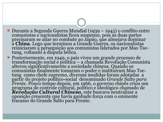  Durante a Segunda Guerra Mundial (1939 – 1945) o conflito entre
comunistas e nacionalistas ficou suspenso, pois as duas partes
precisaram se aliar no combate ao Japão, que almejava dominar
a China. Logo que terminou a Grande Guerra, os nacionalistas
reiniciaram a perseguição aos comunistas liderados por Mao Tse-
tung, voltando à disputa bélica.
 Posteriormente, em 1949, o país viveu um grande processo de
transformação social e política – a chamada Revolução Comunista
alterou significativamente a sociedade chinesa. Quando os
comunistas finalmente tomaram o poder e instituíram Mao Tse-
tung como chefe supremo, diversas medidas foram adotadas a
partir do projeto político-social denominado Grande Salto para
Frente. Pouco tempo depois, em 1966, o governo chinês criou um
programa de controle cultural, político e ideológico chamado de
Revolução Cultural Chinesa, este buscava neutralizar a
oposição crescente que havia ganhado força com o eminente
fracasso do Grande Salto para Frente.
 
