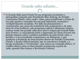 Grande salto adiante...
 O Grande Salto para Frente foi um programa econômico e
sóciopolítico lançado pelo Presidente Mao Zedong, do Partido
Comunista Chinês, entre 1958 e 1960, para transformar a China de
um país agrário e atrasado em um país industrial, avançado e
verdadeiramente socialista. Por falta de planejamento e
coordenação, por causa da resistência dos camponeses e de uma
série de erros políticos, este programa radical e altamente utópico
acabou sendo um grande salto para trás.O colapso do Grande Salto
para Frente e a conseqüente fome e depressão na China tiveram um
grande impacto sobre a política partidária do país.Desde 1962, o
partido e o seu presidente começaram a se distanciar, o que
conduziu à formação de duas facções dentro do Partido Comunista
Chinês: a facção radical maoísta, que se encontrava isolada, e a
facção moderada e “revisionista”, que estava no comando efetivo. O
conflito aberto entre as duas facções aconteceria a partir de
1966, quando Mao lançou a Revolução Cultural.
 