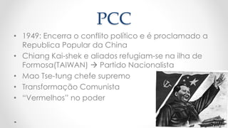 PCC
• 1949: Encerra o conflito político e é proclamado a
Republica Popular da China
• Chiang Kai-shek e aliados refugiam-se na ilha de
Formosa(TAIWAN)  Partido Nacionalista
• Mao Tse-tung chefe supremo
• Transformação Comunista
• “Vermelhos” no poder
 