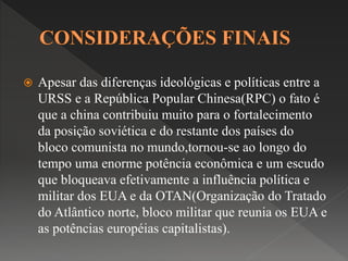  Apesar das diferenças ideológicas e políticas entre a 
URSS e a República Popular Chinesa(RPC) o fato é 
que a china contribuiu muito para o fortalecimento 
da posição soviética e do restante dos países do 
bloco comunista no mundo,tornou-se ao longo do 
tempo uma enorme potência econômica e um escudo 
que bloqueava efetivamente a influência política e 
militar dos EUA e da OTAN(Organização do Tratado 
do Atlântico norte, bloco militar que reunia os EUA e 
as potências européias capitalistas). 
