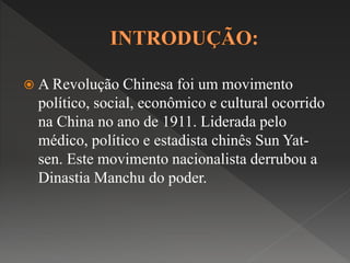  A Revolução Chinesa foi um movimento 
político, social, econômico e cultural ocorrido 
na China no ano de 1911. Liderada pelo 
médico, político e estadista chinês Sun Yat-sen. 
Este movimento nacionalista derrubou a 
Dinastia Manchu do poder. 
 