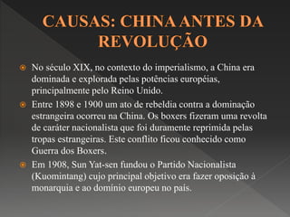  No século XIX, no contexto do imperialismo, a China era 
dominada e explorada pelas potências européias, 
principalmente pelo Reino Unido. 
 Entre 1898 e 1900 um ato de rebeldia contra a dominação 
estrangeira ocorreu na China. Os boxers fizeram uma revolta 
de caráter nacionalista que foi duramente reprimida pelas 
tropas estrangeiras. Este conflito ficou conhecido como 
Guerra dos Boxers. 
 Em 1908, Sun Yat-sen fundou o Partido Nacionalista 
(Kuomintang) cujo principal objetivo era fazer oposição à 
monarquia e ao domínio europeu no país. 
 