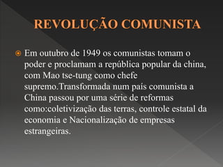  Em outubro de 1949 os comunistas tomam o 
poder e proclamam a república popular da china, 
com Mao tse-tung como chefe 
supremo.Transformada num país comunista a 
China passou por uma série de reformas 
como:coletivização das terras, controle estatal da 
economia e Nacionalização de empresas 
estrangeiras. 
 