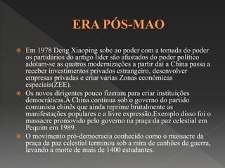  Em 1978 Deng Xiaoping sobe ao poder com a tomada do poder 
os partidários do antigo líder são afastados do poder político 
adotam-se as quatros modernizações a partir daí a China passa a 
receber investimentos privados estrangeiro, desenvolver 
empresas privadas e criar várias Zonas econômicas 
especiais(ZEE). 
 Os novos dirigentes pouco fizeram para criar instituições 
democráticas.A China continua sob o governo do partido 
comunista chinês que ainda reprime brutalmente as 
manifestações populares e a livre expressão.Exemplo disso foi o 
massacre promovido pelo governo na praça da paz celestial em 
Pequim em 1989. 
 O movimento pró-democracia conhecido como o massacre da 
praça da paz celestial terminou sob a mira de canhões de guerra, 
levando a morte de mais de 1400 estudantes. 
 