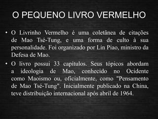 O PEQUENO LIVRO VERMELHO
• O Livrinho Vermelho é uma coletânea de citações
de Mao Tsé-Tung, e uma forma de culto à sua
personalidade. Foi organizado por Lin Piao, ministro da
Defesa de Mao.
• O livro possui 33 capítulos. Seus tópicos abordam
a ideologia de Mao, conhecido no Ocidente
como Maoismo ou, oficialmente, como "Pensamento
de Mao Tsé-Tung". Inicialmente publicado na China,
teve distribuição internacional após abril de 1964.
 