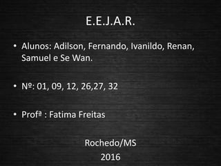 E.E.J.A.R.
• Alunos: Adilson, Fernando, Ivanildo, Renan,
Samuel e Se Wan.
• Nº: 01, 09, 12, 26,27, 32
• Profª : Fatima Freitas
Rochedo/MS
2016
 