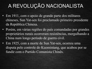 A REVOLUÇÃO NACIONALISTA
• Em 1911, com o apoio de grande parte dos militares
chineses, Sun Yat-sen foi proclamado primeiro presidente
da República Chinesa.
• Porém, em várias regiões do país comandadas por grandes
proprietários rurais ocorreram resistências, mergulhando a
China num longo período de guerra civil.
• Em 1925, com a morte de Sun Yat-sen, ocorreu uma
disputa pelo controle do Kuomintang, que acabou por se
fundir com o Partido Comunista Chinês.
 