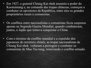 • Em 1927, o general Chiang Kai-shek assumiu o poder do
Kuomintang e, no comando das tropas chinesas, começou a
combater os opositores da República, entre eles os grandes
proprietários rurais e comunistas.
• Os conflitos entre nacionalistas e comunistas ficou suspenso
apenas na Segunda Guerra Mundial, quando combateram,
juntos, o Japão que tentava conquistar a China.
• Com o término da conflito mundial e a expulsão dos
japoneses do território chinês, as tropas nacionalistas de
Chiang Kai-shek voltaram a perseguir e combater os
comunistas de Mao Tse-tung, reiniciando o conflito armado.
 