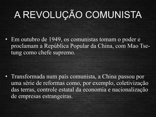 A REVOLUÇÃO COMUNISTA
• Em outubro de 1949, os comunistas tomam o poder e
proclamam a República Popular da China, com Mao Tse-
tung como chefe supremo.
• Transformada num país comunista, a China passou por
uma série de reformas como, por exemplo, coletivização
das terras, controle estatal da economia e nacionalização
de empresas estrangeiras.
 