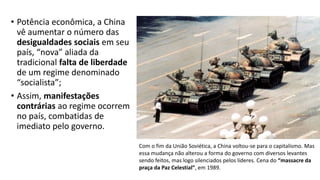 • Potência econômica, a China
vê aumentar o número das
desigualdades sociais em seu
país, “nova” aliada da
tradicional falta de liberdade
de um regime denominado
“socialista”;
• Assim, manifestações
contrárias ao regime ocorrem
no país, combatidas de
imediato pelo governo.
Com o fim da União Soviética, a China voltou-se para o capitalismo. Mas
essa mudança não alterou a forma do governo com diversos levantes
sendo feitos, mas logo silenciados pelos líderes. Cena do “massacre da
praça da Paz Celestial”, em 1989.
 