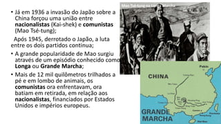 • Já em 1936 a invasão do Japão sobre a
China forçou uma união entre
nacionalistas (Kai-shek) e comunistas
(Mao Tsé-tung);
Após 1945, derrotado o Japão, a luta
entre os dois partidos continua;
• A grande popularidade de Mao surgiu
através de um episódio conhecido como
Longa ou Grande Marcha;
• Mais de 12 mil quilômetros trilhados a
pé e em lombo de animais, os
comunistas ora enfrentavam, ora
batiam em retirada, em relação aos
nacionalistas, financiados por Estados
Unidos e impérios europeus.
Mao Tsé-tung na Longa Marcha
 