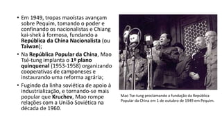 • Em 1949, tropas maoístas avançam
sobre Pequim, tomando o poder e
confinando os nacionalistas e Chiang
kai-shek à formosa, fundando a
República da China Nacionalista (ou
Taiwan);
• Na República Popular da China, Mao
Tsé-tung implanta o 1º plano
quinquenal (1953-1958) organizando
cooperativas de camponeses e
instaurando uma reforma agrária;
• Fugindo da linha soviética de apoio à
industrialização, e tornando-se mais
popular que Kruchev, Mao rompe
relações com a União Soviética na
década de 1960.
Mao Tse-tung proclamando a fundação da República
Popular da China em 1 de outubro de 1949 em Pequim.
 