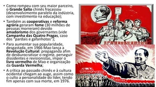 • Como rompeu com seu maior parceiro,
o Grande Salto chinês fracassou
(desenvolvimento paralelo da indústria,
com investimento na educação);
• Também as cooperativas e reforma
agrária geraram fome (30 milhões de
pessoas morreram) devido
amadorismo dos governantes (vide
Campanha das Quatro Pragas, caso
dos “pardais e gafanhotos”);
• Para aumentar sua popularidade,
desgastada, em 1966 Mao lança a
Revolução Cultural: propaganda afim
de desburocratizar o regime, perseguir
dissidentes e revisionistas, impor o
livro vermelho de Mao e organização
da Guarda Vermelha;
• A crítica ao passado chinês e à cultura
ocidental chegam ao auge, assim como
o culto a personalidade do líder, tendo
fim apenas com sua morte, em 1976.
 