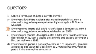 QUESTÕES:
1. Sobre a Revolução chinesa é correto afirmar:
a) Envolveu a luta entre nacionalistas e anti-imperialistas, com a
vitória dos segundos que expulsaram ingleses após a 2ª Guerra
Mundial.
b) Envolveu uma guerra civil entre nacionalistas e comunistas, com a
vitória dos segundos após a Grande Marcha em 1949.
c) Envolveu um conflito ideológico entre o líder soviético Kruchev e o
líder chinês Mao, com a vitória do segundo que acabou por impor o
livro vermelho em 1949.
d) Envolveu uma guerra a população chinesa e os japoneses, gerando
a expulsão dos segundos após o fim da 2ª Grande Guerra, valendo
para a China um regime comunista.
 