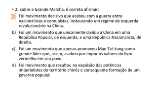 • 2. Sobre a Grande Marcha, é correto afirmar:
a) Foi movimento decisivo que acabou com a guerra entre
nacionalistas e comunistas, instaurando um regime de esquerda
revolucionário na China.
b) Foi um movimento que unicamente dividiu a China em uma
República Popular, de esquerda, e uma República Nacionalista, de
direita.
c) Foi um movimento que apenas promoveu Mao Tsé-tung como
grande líder que, assim, acabou por impor os valores do livro
vermelho em seu povo.
d) Foi movimento que resultou na expulsão das potências
imperialistas do território chinês e consequente formação de um
governo popular.
 