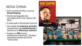 NOVA CHINA:
• Com a morte de Mao, assume
Deng Xiaoping;
• Ocorre perseguição dos
correligionários mais radicais de
Mao;
• É estancada a Revolução Cultural;
• Há criação de empresas privadas,
investimento de multinacionais e
tolerância às diferenças salariais;
• Surgem as ZEEs (zonas
econômicas especiais), “bolsões”
capitalistas dentro da China
“comunista”.
 