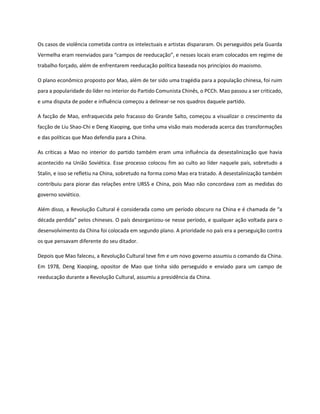 Os casos de violência cometida contra os intelectuais e artistas dispararam. Os perseguidos pela Guarda
Vermelha eram reenviados para “campos de reeducação”, e nesses locais eram colocados em regime de
trabalho forçado, além de enfrentarem reeducação política baseada nos princípios do maoismo.
O plano econômico proposto por Mao, além de ter sido uma tragédia para a população chinesa, foi ruim
para a popularidade do líder no interior do Partido Comunista Chinês, o PCCh. Mao passou a ser criticado,
e uma disputa de poder e influência começou a delinear-se nos quadros daquele partido.
A facção de Mao, enfraquecida pelo fracasso do Grande Salto, começou a visualizar o crescimento da
facção de Liu Shao-Chi e Deng Xiaoping, que tinha uma visão mais moderada acerca das transformações
e das políticas que Mao defendia para a China.
As críticas a Mao no interior do partido também eram uma influência da desestalinização que havia
acontecido na União Soviética. Esse processo colocou fim ao culto ao líder naquele país, sobretudo a
Stalin, e isso se refletiu na China, sobretudo na forma como Mao era tratado. A desestalinização também
contribuiu para piorar das relações entre URSS e China, pois Mao não concordava com as medidas do
governo soviético.
Além disso, a Revolução Cultural é considerada como um período obscuro na China e é chamada de “a
década perdida” pelos chineses. O país desorganizou-se nesse período, e qualquer ação voltada para o
desenvolvimento da China foi colocada em segundo plano. A prioridade no país era a perseguição contra
os que pensavam diferente do seu ditador.
Depois que Mao faleceu, a Revolução Cultural teve fim e um novo governo assumiu o comando da China.
Em 1978, Deng Xiaoping, opositor de Mao que tinha sido perseguido e enviado para um campo de
reeducação durante a Revolução Cultural, assumiu a presidência da China.
 
