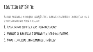 Contexto Histórico:
Marcado por diversas mudanças e inovações. Entre os principais fatores que contribuíram para o
seu desenvolvimento, podemos destacar:
1. Renascimento cultural e suas ideias inovadoras:
2. Ascensão da burguesia e o desenvolvimento do capitalismo:
3. Novas tecnologias e instrumentos cientíﬁcos:
 