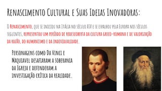 Renascimento Cultural e Suas Ideias Inovadoras:
O Renascimento, que se iniciou na Itália no século XIV e se espalhou pela Europa nos séculos
seguintes, representou um período de redescoberta da cultura greco-romana e de valorização
da razão, do humanismo e da individualidade.
Personagens como Da Vinci e
Maquiavel desaﬁaram a soberania
da Igreja e defenderam a
investigação crítica da realidade.
 