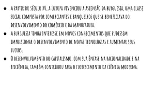 ● A partir do século XV, a Europa vivenciou a ascensão da burguesia, uma classe
social composta por comerciantes e banqueiros que se beneﬁciava do
desenvolvimento do comércio e da manufatura.
● A burguesia tinha interesse em novos conhecimentos que pudessem
impulsionar o desenvolvimento de novas tecnologias e aumentar seus
lucros.
● O desenvolvimento do capitalismo, com sua ênfase na racionalidade e na
eﬁciência, também contribuiu para o ﬂorescimento da ciência moderna.
 