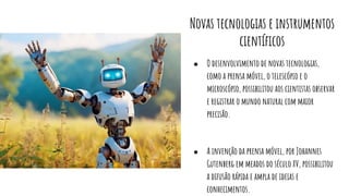 Novas tecnologias e instrumentos
cientíﬁcos
● O desenvolvimento de novas tecnologias,
como a prensa móvel, o telescópio e o
microscópio, possibilitou aos cientistas observar
e registrar o mundo natural com maior
precisão.
● A invenção da prensa móvel, por Johannes
Gutenberg em meados do século XV, possibilitou
a difusão rápida e ampla de ideias e
conhecimentos.
 