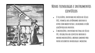Novas tecnologias e instrumentos
cientíﬁcos
● O telescópio, inventado no início do século
XVII, permitiu aos astrônomos observar os
astros com maior nitidez, desaﬁando a visão
geocêntrica do universo.
● O microscópio, inventado no ﬁnal do século
XVI, possibilitou aos cientistas observar o
mundo microscópico, abrindo caminho para
novas descobertas em biologia e medicina.
 