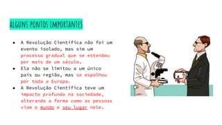 alguns pontos importantes
● A Revolução Científica não foi um
evento isolado, mas sim um
processo gradual que se estendeu
por mais de um século.
● Ela não se limitou a um único
país ou região, mas se espalhou
por toda a Europa.
● A Revolução Científica teve um
impacto profundo na sociedade,
alterando a forma como as pessoas
viam o mundo e seu lugar nele.
 