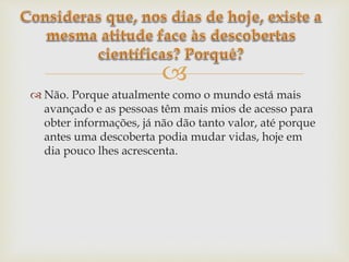
 Não. Porque atualmente como o mundo está mais
avançado e as pessoas têm mais mios de acesso para
obter informações, já não dão tanto valor, até porque
antes uma descoberta podia mudar vidas, hoje em
dia pouco lhes acrescenta.
 