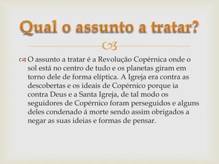 
 O assunto a tratar é a Revolução Copérnica onde o
sol está no centro de tudo e os planetas giram em
torno dele de forma elíptica. A Igreja era contra as
descobertas e os ideais de Copérnico porque ia
contra Deus e a Santa Igreja, de tal modo os
seguidores de Copérnico foram perseguidos e alguns
deles condenado á morte sendo assim obrigados a
negar as suas ideias e formas de pensar.
 