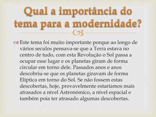 
 Este tema foi muito importante porque ao longo de
vários seculos pensava-se que a Terra estava no
centro de tudo, com esta Revolução o Sol passa a
ocupar esse lugar e os planetas giram de forma
circular em torno dele. Passados anos e anos
descobriu-se que os planetas giravam de forma
Elíptica em torno do Sol. Se não fossem estas
descobertas, hoje, provavelmente estaríamos mais
atrasados a nível Astronómico, a nível espacial e
também poia ter atrasado algumas descobertas.
 