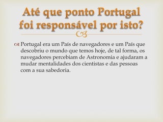 
 Portugal era um País de navegadores e um País que
descobriu o mundo que temos hoje, de tal forma, os
navegadores percebiam de Astronomia e ajudaram a
mudar mentalidades dos cientistas e das pessoas
com a sua sabedoria.
 