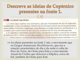 
 As ideias presentes na fonte 1 são, o movimento que
os Gregos chamavam Muchthemeron, que era a
rotação característica do dia e da noite á volta do
Eixo da Terra, de Oeste para Este e o movimento
Anual do Centro que descreve a Elíptica, cerca do
Sol, também de Oeste para Este.
 