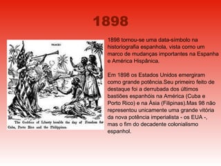 1898 1898 tornou-se uma data-símbolo na historiografia espanhola, vista como um marco de mudanças importantes na Espanha e América Hispânica. Em 1898 os Estados Unidos emergiram como grande potência.Seu primeiro feito de destaque foi a derrubada dos últimos bastiões espanhóis na América (Cuba e Porto Rico) e na Ásia (Filipinas).Mas 98 não representou unicamente uma grande vitória da nova potência imperialista - os EUA -, mas o fim do decadente colonialismo espanhol. 