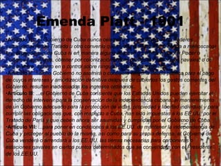 Emenda Platt - 1901 Artículo I:  ...el Gobierno de Cuba nunca celebrará con ningún Poder o Poderes extranjeros ningún Tratado u otro convenio que pueda menoscabar o tienda a menoscabar la independencia de Cuba ni en manera alguna autorice o permite a ningún Poder o Poderes extranjeros, obtener por colonización o para propósitos militares o navales, o de otra manera, asiento en o control sobre ninguna porción de dicha Isla. Artículo II :  ...dicho Gobierno no asumirá o contraerá ninguna deuda pública para el pago de cuyos intereses y amortización definitiva después de cubiertos los gastos corrientes del Gobierno, resulten inadecuados los ingresos ordinarios. Artículo III :  ...el Gobierno de Cuba consiente que los Estados Unidos pueden ejercitar el derecho de intervenir para la conservación de la independencia cubana, el mantenimiento de un Gobierno adecuado para la protección de vidas, propiedad y libertad individual y para cumplir las obligaciones que, con respecto a Cuba, han sido impuestas a los EE.UU. por el Tratado de París y que deben ahora ser asumidas y cumplidas por el Gobierno de Cuba. Artículo VII:  ...para poner en condiciones a los EE.UU. de mantener la independencia de Cuba y proteger al pueblo de la misma, así como para su propia defensa, el Gobierno de Cuba venderá o arrendará a los EE.UU. las tierras necesarias para carboneras o estaciones navales en ciertos puntos determinados que se convendrán con el Presidente de los EE.UU. 