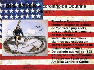 BIG STICK  –  corolário da Doutrina Monroe The odore Roosevelt foi também criador da política do “porrete”  (big stic k), que consistia basicamente de intervenções sistemáticas em países vizinhos que estivessem atravessando processos de instabilidade política. Do período que vai de 1898 a 1925, os EUA intervieram 31 vezes em 9 países da América Central e Caribe. 