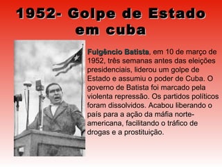 1952- Golpe de Estado em cuba Fulgêncio Batista , em 10 de março de 1952, três semanas antes das eleições presidenciais, liderou um golpe de Estado e assumiu o poder de Cuba. O governo de Batista foi marcado pela violenta repressão. Os partidos políticos foram dissolvidos. Acabou liberando o país para a ação da máfia norte-americana, facilitando o tráfico de drogas e a prostituição.  