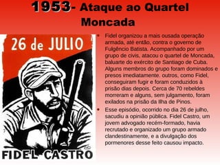 1953 -  Ataque ao Quartel Moncada   Fidel organizou a mais ousada operação armada, até então, contra o governo de Fulgêncio Batista. Acompanhado por um grupo de civis, atacou o quartel de Moncada, baluarte do exército de Santiago de Cuba. Alguns membros do grupo foram dominados e presos imediatamente. outros, como Fidel, conseguiram fugir e foram conduzidos à prisão dias depois. Cerca de 70 rebeldes morreram e alguns, sem julgamento, foram exilados na prisão da Ilha de Pinos.  Esse episódio, ocorrido no dia 26 de julho, sacudiu a opinião pública. Fidel Castro, um jovem advogado recém-formado, havia recrutado e organizado um grupo armado clandestinamente, e a divulgação dos pormenores desse feito causou impacto.  