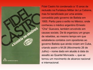 Fidel Castro foi condenado a 15 anos de reclusão na Fortaleza Militar de La Cabana, mas foi beneficiado por uma anistia concedida pelo governo de Batista em 1955. Partiu para o exílio no México, onde conheceu o médico argentino Ernesto “Che” Guevara, também envolvido em causas sociais. De lá organizou um grupo de rebeldes, ao mesmo tempo em que estabelecia contatos com opositores ao governo Batista que ainda viviam em Cuba, criando assim o M-26 (Movimento 26 de Julho) – nome dado em alusão à data do assalto ao Quartel Moncada –, que se tornou um movimento de alcance nacional e internacional. 