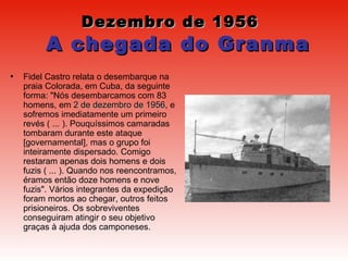 Dezembro de 1956     A chegada do Granma Fidel Castro relata o desembarque na praia Colorada, em Cuba, da seguinte forma: "Nós desembarcamos com 83 homens, em  2 de dezembro de 1956 , e sofremos imediatamente um primeiro revés ( ... ). Pouquíssimos camaradas tombaram durante este ataque [governamental], mas o grupo foi inteiramente dispersado. Comigo restaram apenas dois homens e dois fuzis ( ... ). Quando nos reencontramos, éramos então doze homens e nove fuzis". Vários integrantes da expedição foram mortos ao chegar, outros feitos prisioneiros. Os sobreviventes conseguiram atingir o seu objetivo graças à ajuda dos camponeses.  