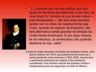 “ [...] existem leis na vida política que são iguais às da física gravitacional: e por isso, se uma maçã for cortada de sua árvore nativa ­– pela tempestade –, não terá outra escolha senão cair no chão; da mesma forma que Cuba, quando se separar da Espanha, não terá alternativa senão gravitar na direção da União Norte-Americana. E por essa mesma lei da natureza, os americanos não poderão afastá-la do seu  peito”  A frase do então secretário de Estado dos Estados Unidos, John Quincy Adams, em 1819, que posteriormente tornou-se o sexto presidente norte-americano (1825-1829), resume bem o sentimento americano em relação à ilha caribenha, considerada “uma fronteira natural dos Estados Unidos e indispensável para sua segurança no Golfo do México. 
